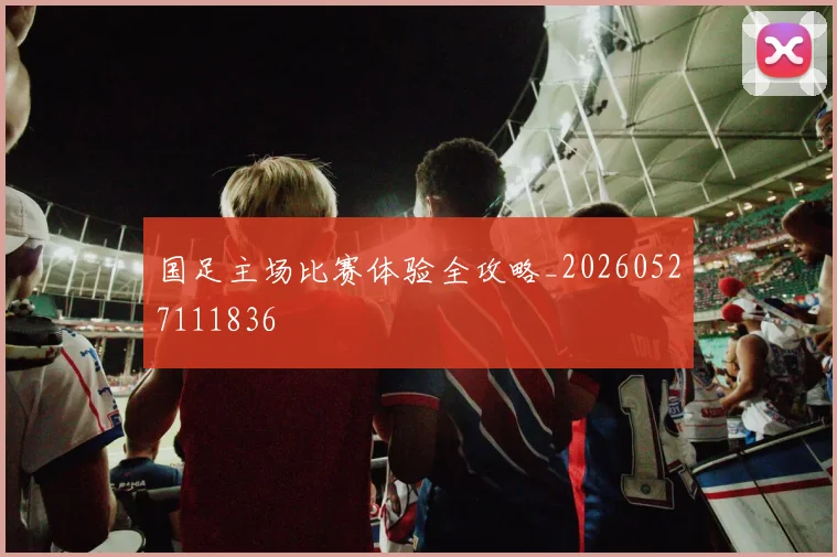 国足主场比赛体验全攻略_20260527111836