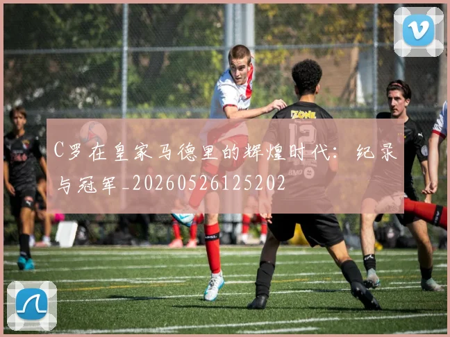C罗在皇家马德里的辉煌时代：纪录与冠军_20260526125202