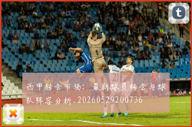 西甲转会市场:最新球员转会与球队阵容分析_20260529200736