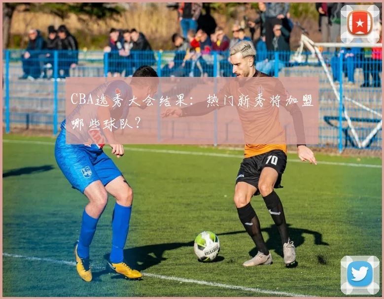 CBA选秀大会结果:热门新秀将加盟哪些球队?