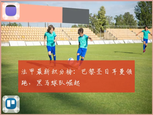 法甲最新积分榜：巴黎圣日耳曼领跑，黑马球队崛起