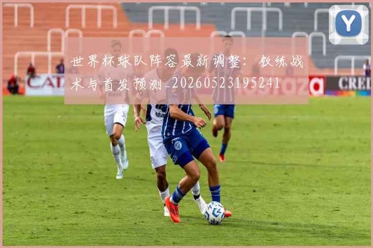世界杯球队阵容最新调整：教练战术与首发预测_20260523195241