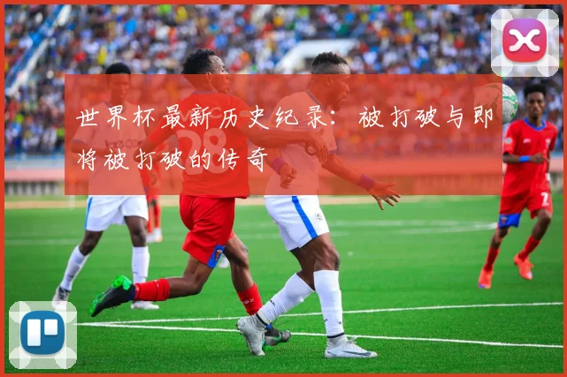 世界杯最新历史纪录：被打破与即将被打破的传奇