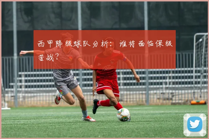 西甲降级球队分析：谁将面临保级苦战？