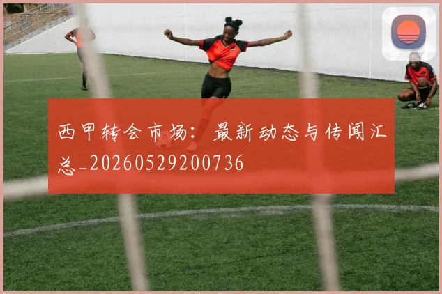 西甲转会市场:最新动态与传闻汇总_20260529200736