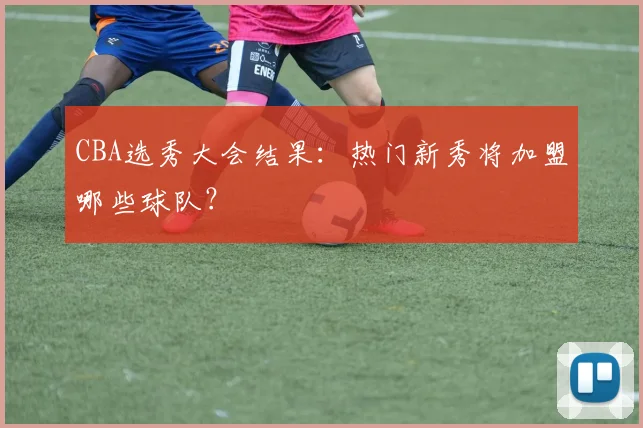 CBA选秀大会结果:热门新秀将加盟哪些球队?